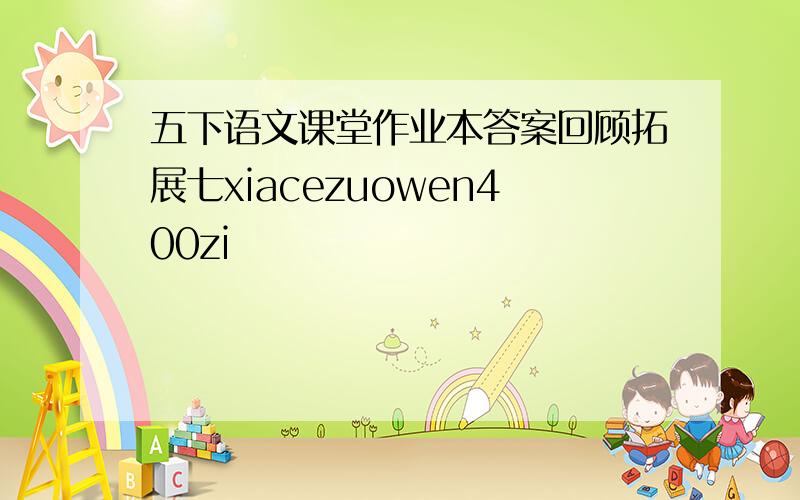 五下语文课堂作业本答案回顾拓展七xiacezuowen400zi