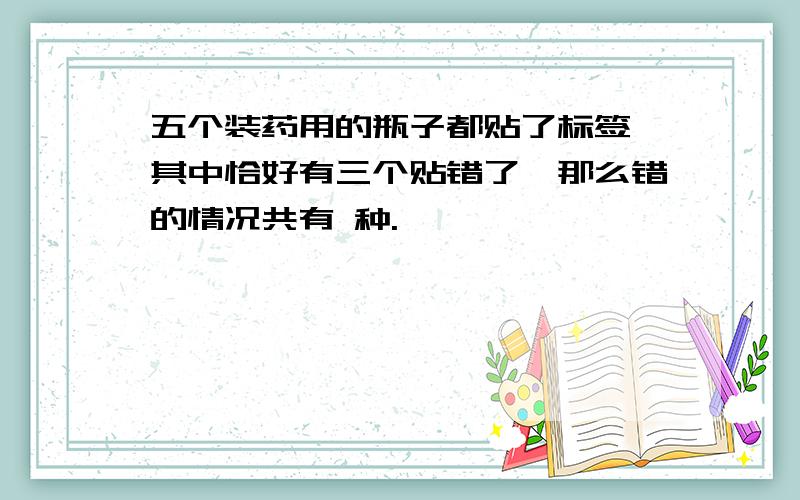 五个装药用的瓶子都贴了标签,其中恰好有三个贴错了,那么错的情况共有 种.