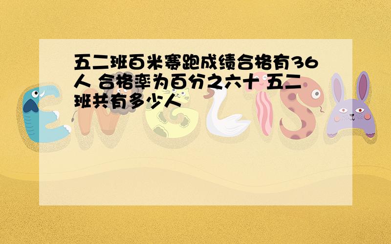 五二班百米赛跑成绩合格有36人 合格率为百分之六十 五二班共有多少人