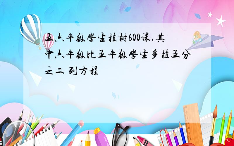 五六年级学生植树600课,其中六年级比五年级学生多植五分之二 列方程