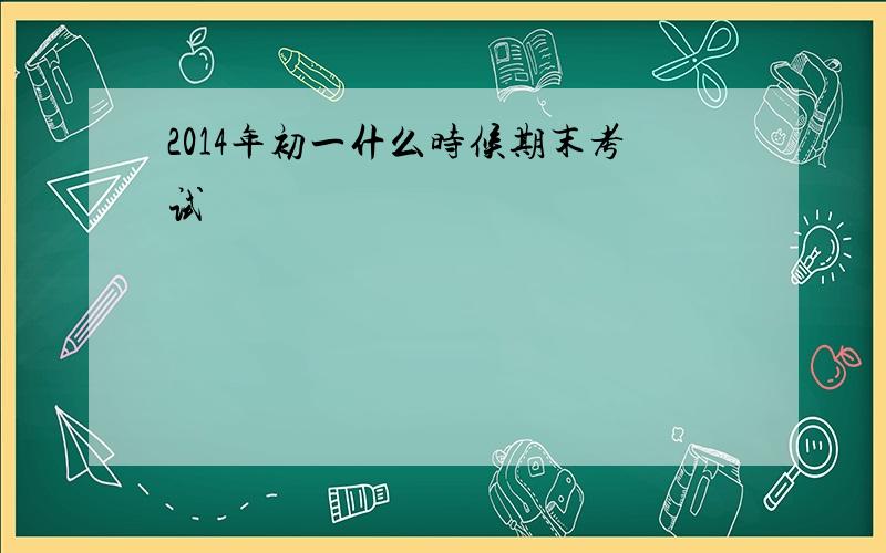 2014年初一什么时候期末考试