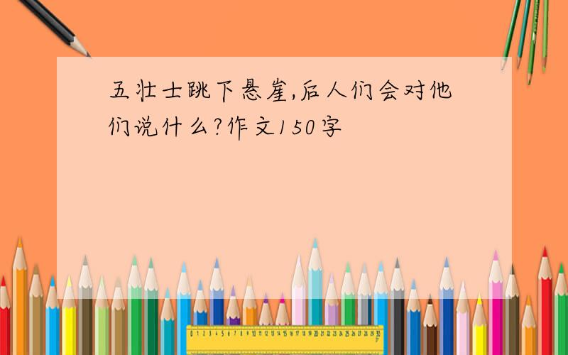 五壮士跳下悬崖,后人们会对他们说什么?作文150字