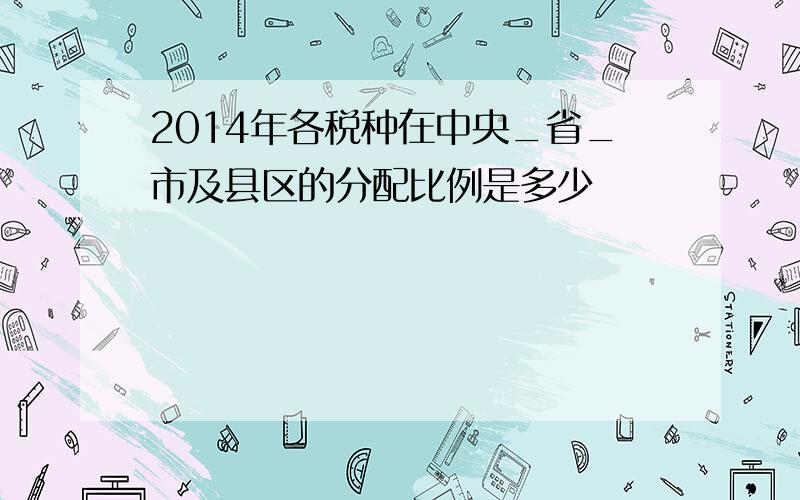 2014年各税种在中央_省_市及县区的分配比例是多少