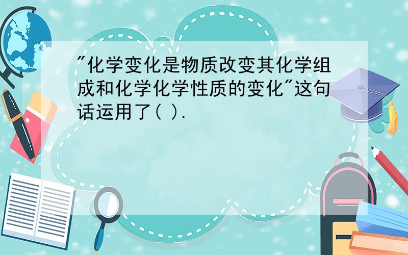 "化学变化是物质改变其化学组成和化学化学性质的变化"这句话运用了( ).