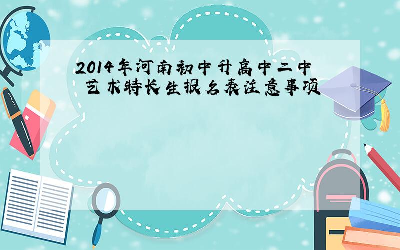 2014年河南初中升高中二中 艺术特长生报名表注意事项