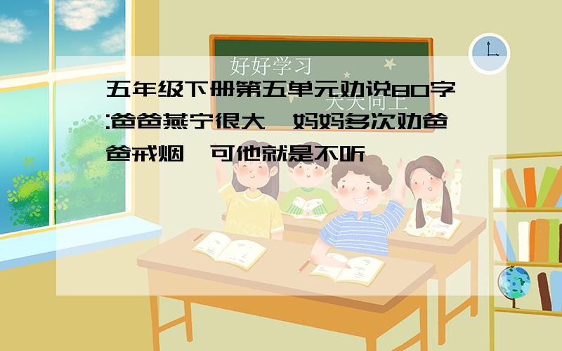 五年级下册第五单元劝说80字:爸爸燕宁很大,妈妈多次劝爸爸戒烟,可他就是不听