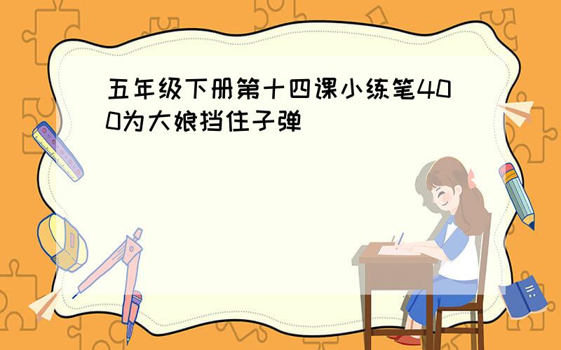 五年级下册第十四课小练笔400为大娘挡住子弹