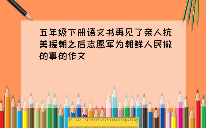 五年级下册语文书再见了亲人抗美援朝之后志愿军为朝鲜人民做的事的作文