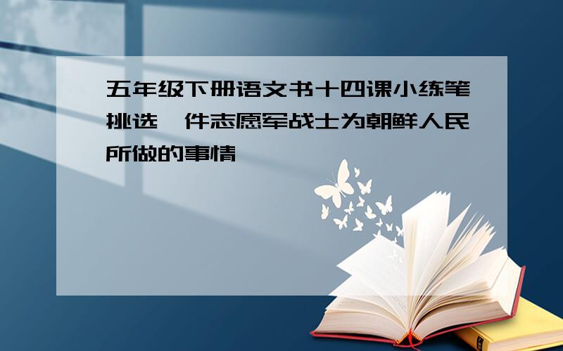 五年级下册语文书十四课小练笔挑选一件志愿军战士为朝鲜人民所做的事情