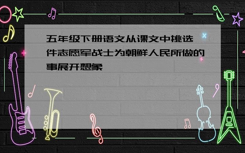 五年级下册语文从课文中挑选一件志愿军战士为朝鲜人民所做的事展开想象