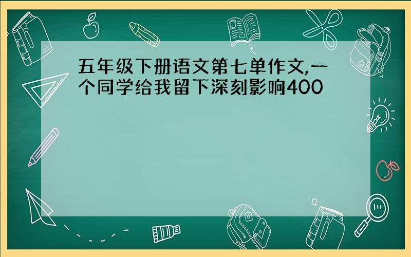 五年级下册语文第七单作文,一个同学给我留下深刻影响400