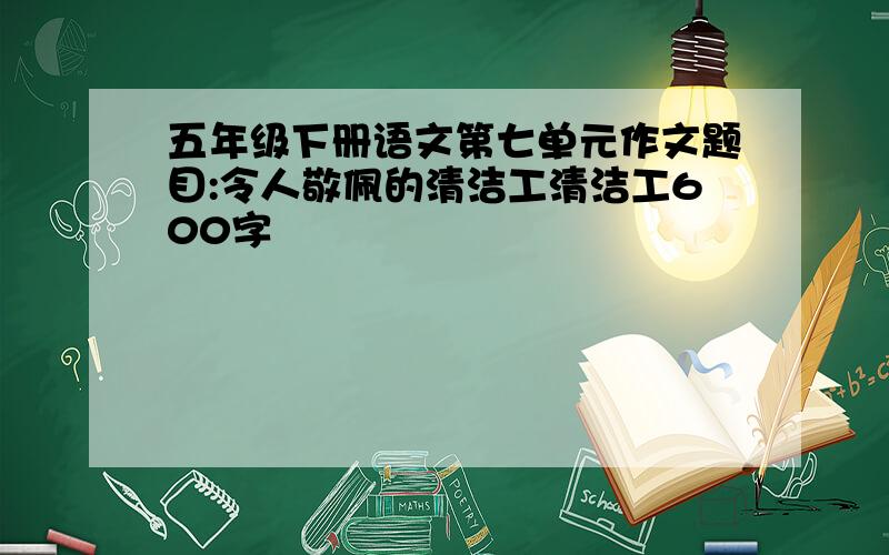 五年级下册语文第七单元作文题目:令人敬佩的清洁工清洁工600字