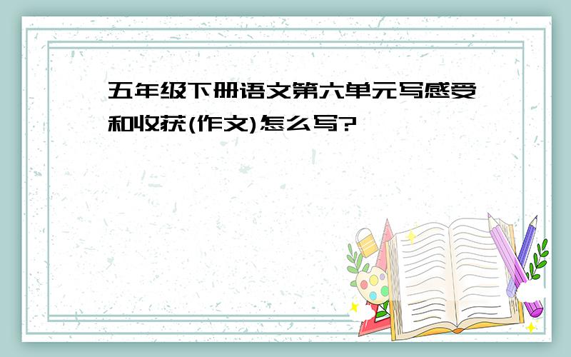 五年级下册语文第六单元写感受和收获(作文)怎么写?