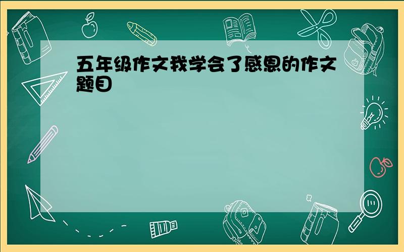 五年级作文我学会了感恩的作文题目