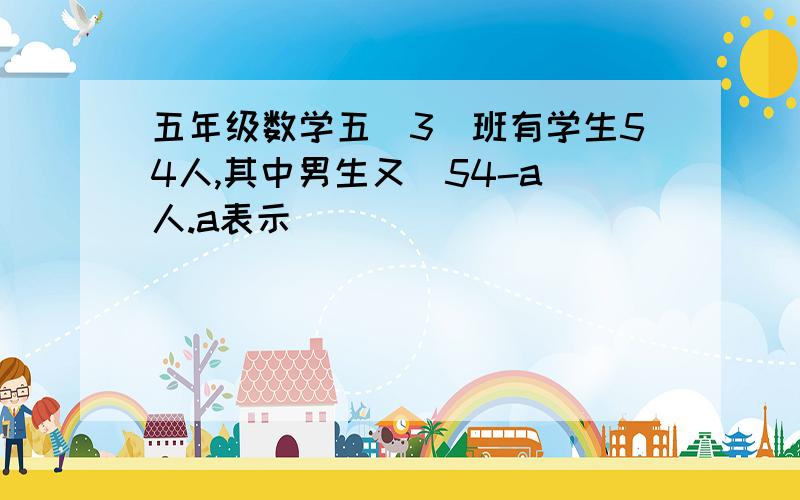 五年级数学五(3)班有学生54人,其中男生又(54-a)人.a表示