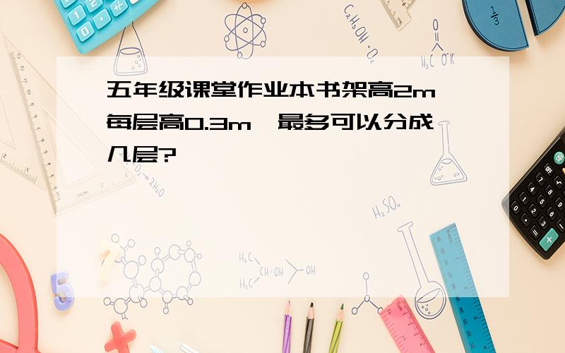 五年级课堂作业本书架高2m,每层高0.3m,最多可以分成几层?