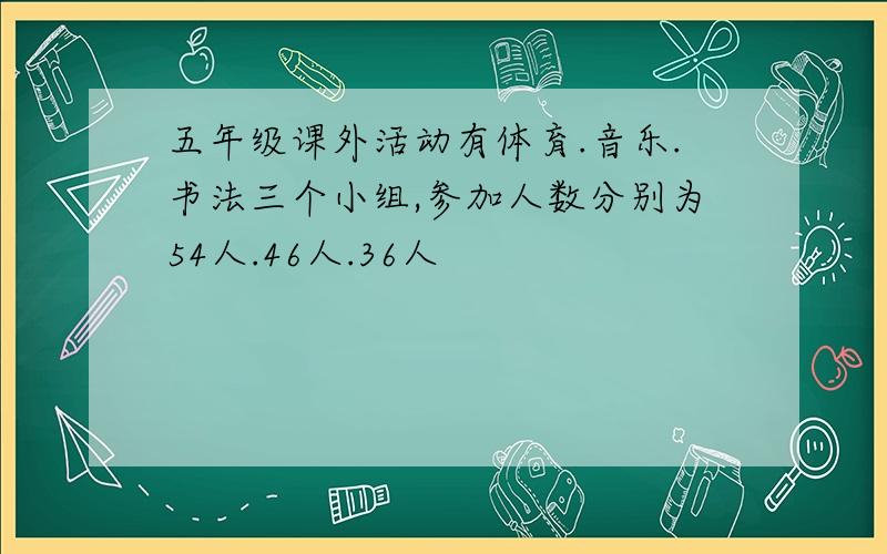 五年级课外活动有体育.音乐.书法三个小组,参加人数分别为54人.46人.36人