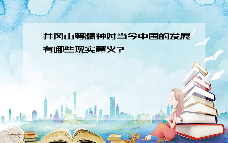 井冈山等精神对当今中国的发展有哪些现实意义?