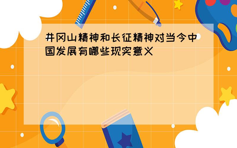 井冈山精神和长征精神对当今中国发展有哪些现实意义