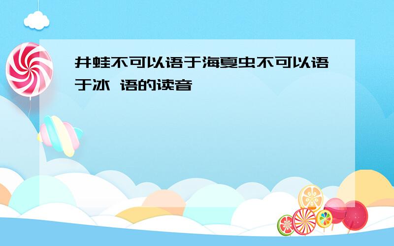 井蛙不可以语于海夏虫不可以语于冰 语的读音