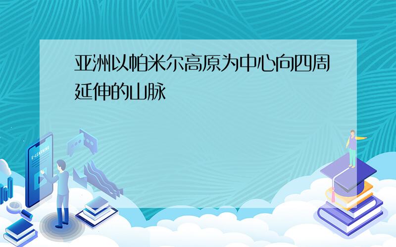 亚洲以帕米尔高原为中心向四周延伸的山脉