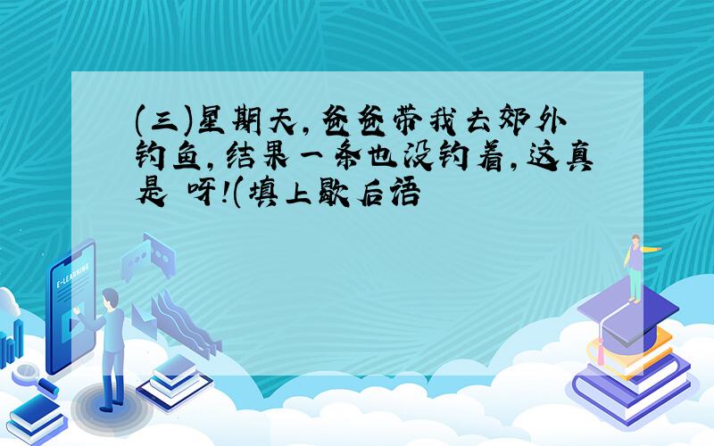 (三)星期天,爸爸带我去郊外钓鱼,结果一条也没钓着,这真是 呀!(填上歇后语