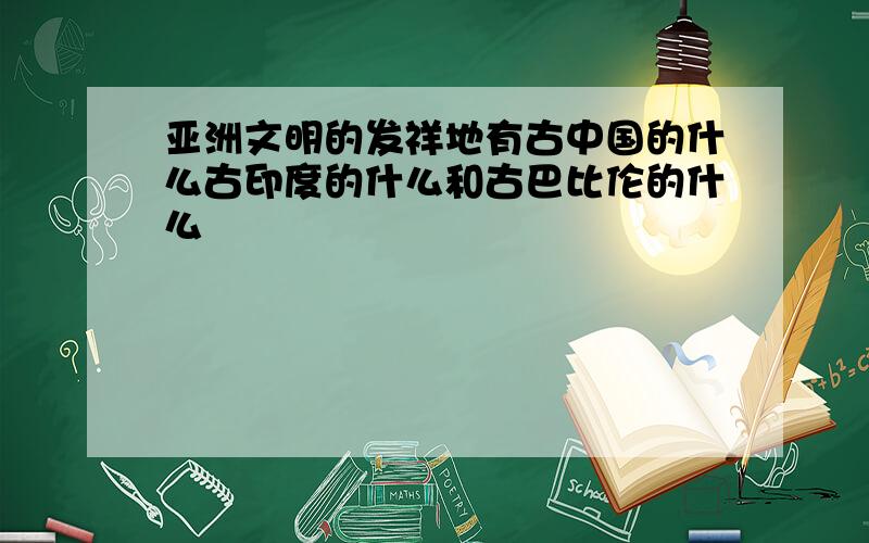 亚洲文明的发祥地有古中国的什么古印度的什么和古巴比伦的什么