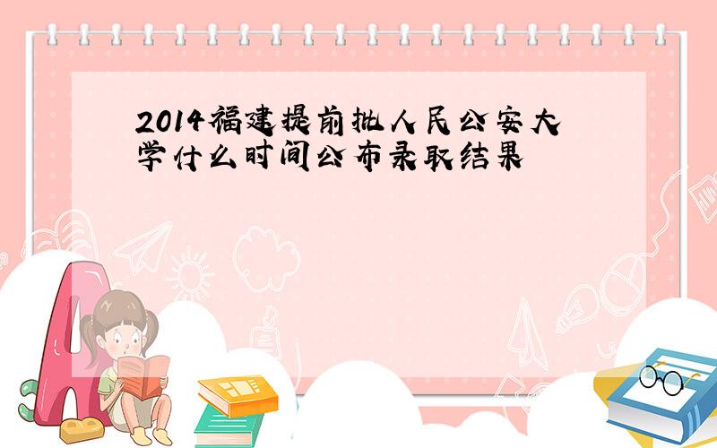 2014福建提前批人民公安大学什么时间公布录取结果