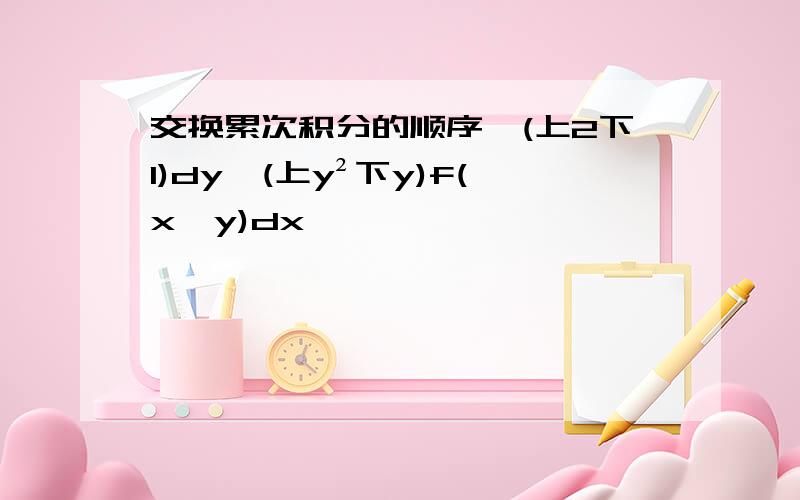 交换累次积分的顺序∫(上2下1)dy∫(上y²下y)f(x,y)dx