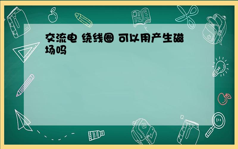 交流电 绕线圈 可以用产生磁场吗