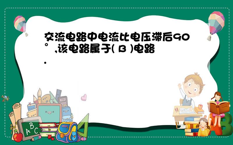 交流电路中电流比电压滞后90°,该电路属于( B )电路.