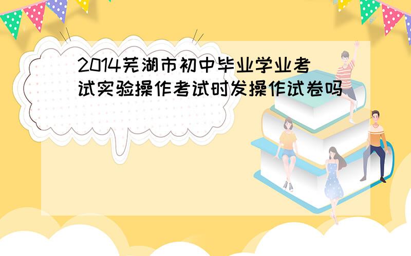 2014芜湖市初中毕业学业考试实验操作考试时发操作试卷吗