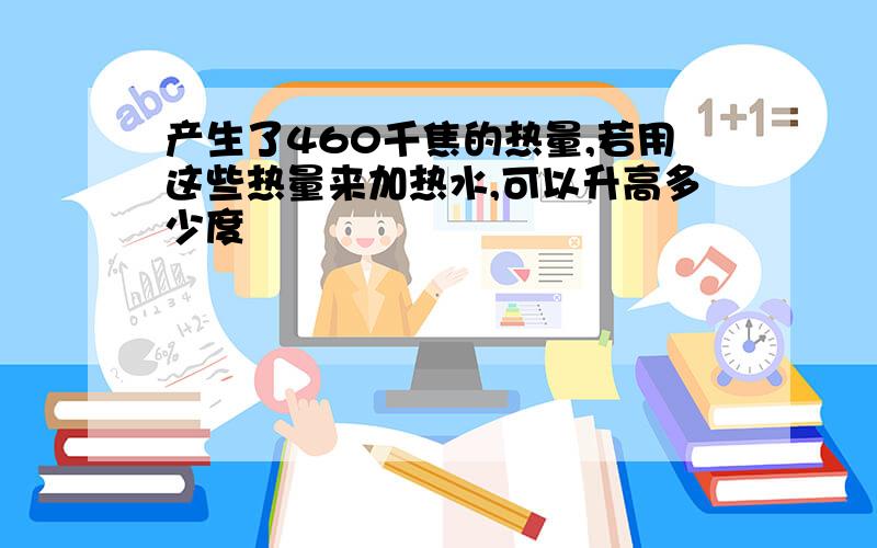 产生了460千焦的热量,若用这些热量来加热水,可以升高多少度