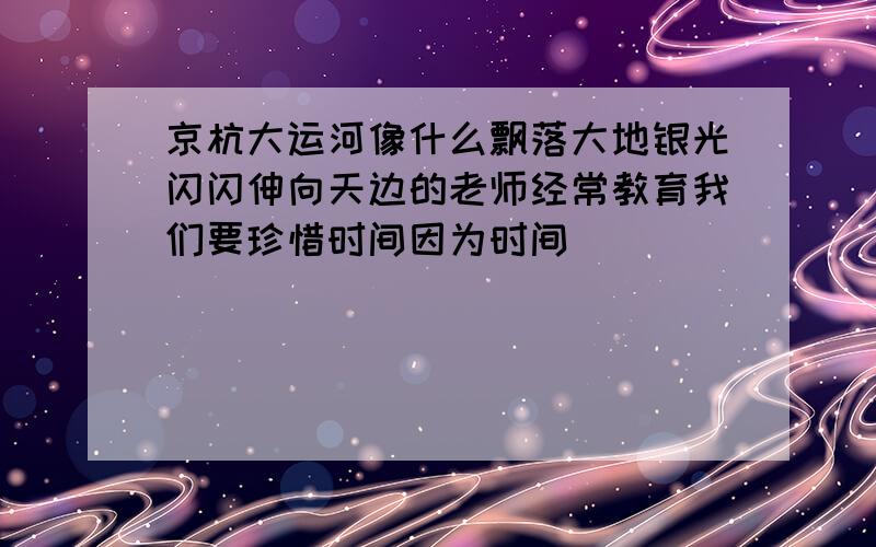 京杭大运河像什么飘落大地银光闪闪伸向天边的老师经常教育我们要珍惜时间因为时间