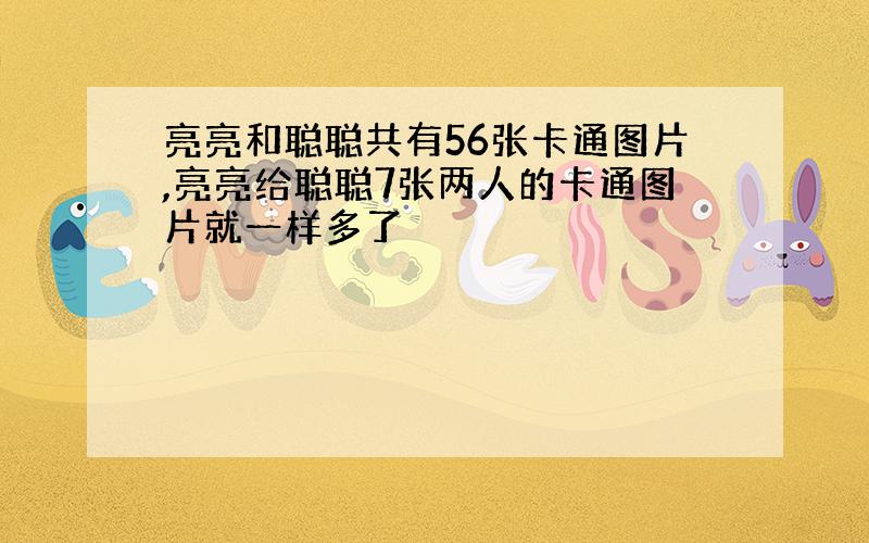 亮亮和聪聪共有56张卡通图片,亮亮给聪聪7张两人的卡通图片就一样多了