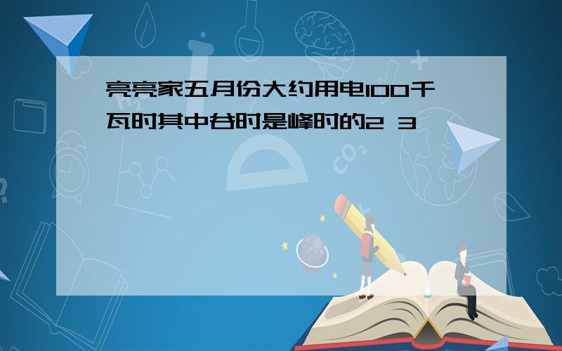 亮亮家五月份大约用电100千瓦时其中谷时是峰时的2 3