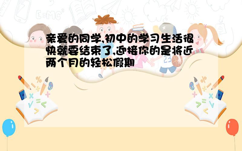 亲爱的同学,初中的学习生活很快就要结束了,迎接你的是将近两个月的轻松假期