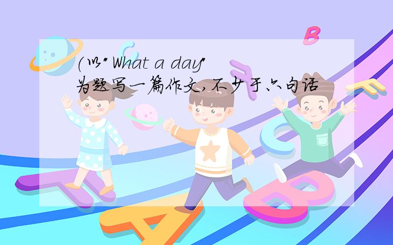 (以"What a day"为题写一篇作文,不少于六句话