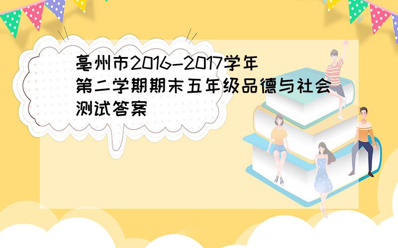 亳州市2016-2017学年第二学期期末五年级品德与社会测试答案