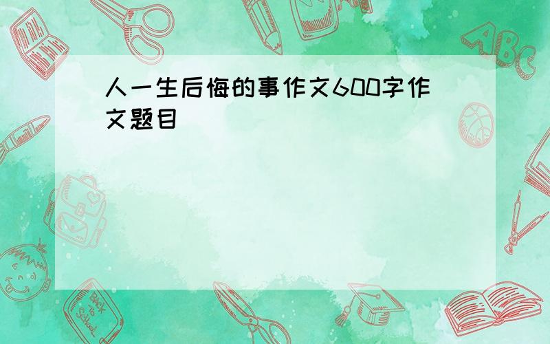 人一生后悔的事作文600字作文题目