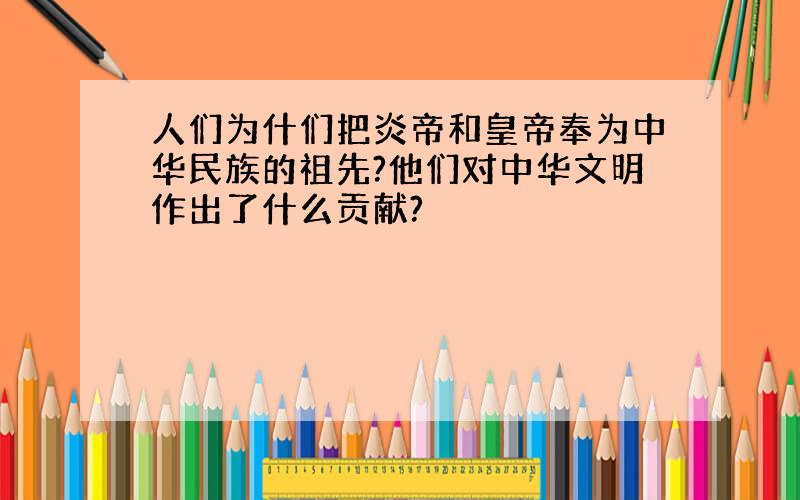 人们为什们把炎帝和皇帝奉为中华民族的祖先?他们对中华文明作出了什么贡献?