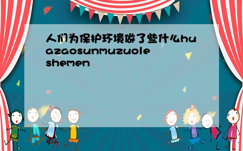 人们为保护环境做了些什么huazaosunmuzuoleshemen