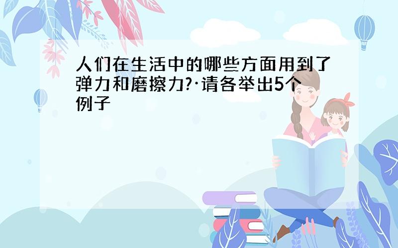 人们在生活中的哪些方面用到了弹力和磨擦力?·请各举出5个例子