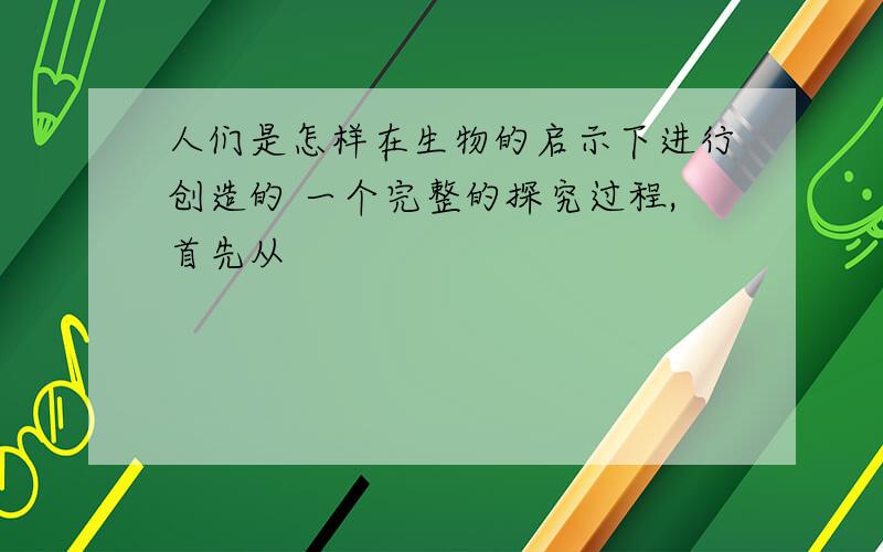 人们是怎样在生物的启示下进行创造的 一个完整的探究过程,首先从