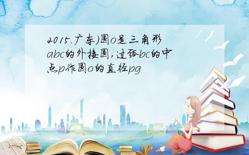 2015.广东)圆o是三角形abc的外接圆,过弧bc的中点p作圆o的直径pg