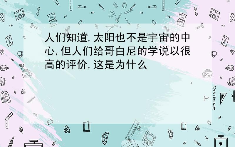 人们知道,太阳也不是宇宙的中心,但人们给哥白尼的学说以很高的评价,这是为什么