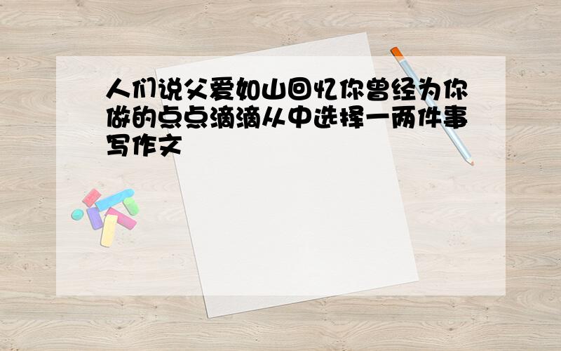 人们说父爱如山回忆你曾经为你做的点点滴滴从中选择一两件事写作文