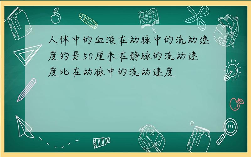 人体中的血液在动脉中的流动速度约是50厘米在静脉的流动速度比在动脉中的流动速度