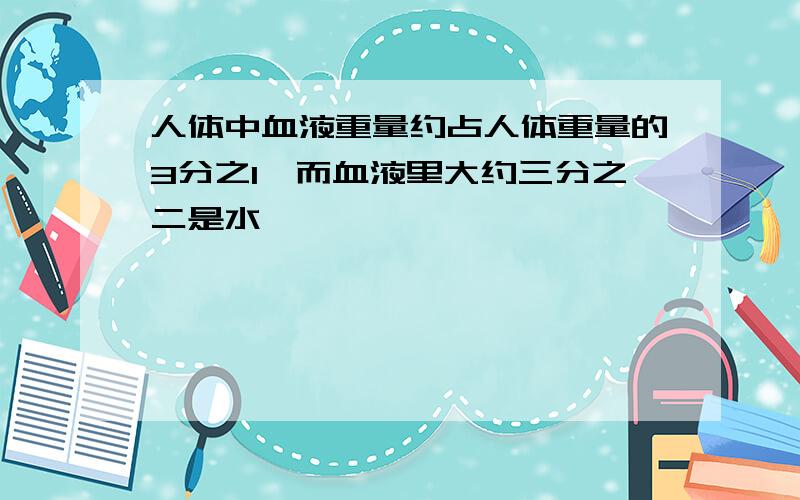 人体中血液重量约占人体重量的3分之1,而血液里大约三分之二是水