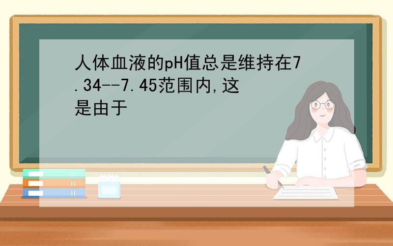 人体血液的pH值总是维持在7.34--7.45范围内,这是由于